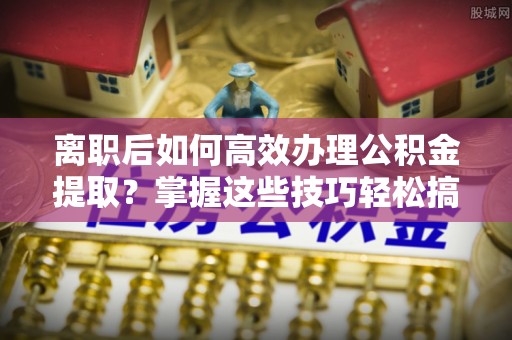 水里离职后如何高效办理公积金提取？掌握这些技巧轻松搞定